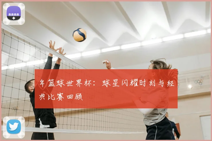 年篮球世界杯：球星闪耀时刻与经典比赛回顾