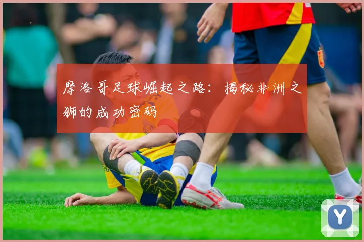 摩洛哥足球崛起之路:揭秘非洲之狮的成功密码