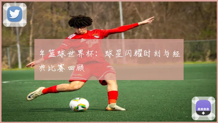 年篮球世界杯：球星闪耀时刻与经典比赛回顾