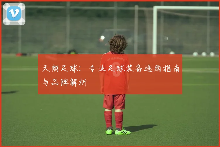 天朗足球:专业足球装备选购指南与品牌解析